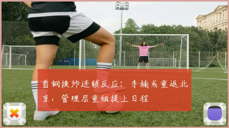 首钢换帅连锁反应：李楠或重返北京，管理层重组提上日程