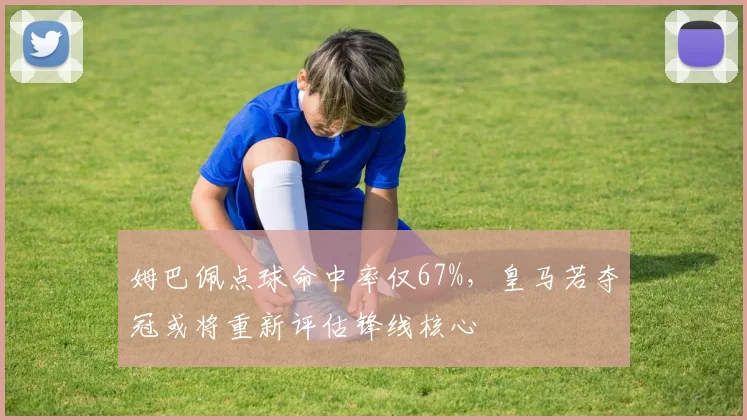 姆巴佩点球命中率仅67%，皇马若夺冠或将重新评估锋线核心