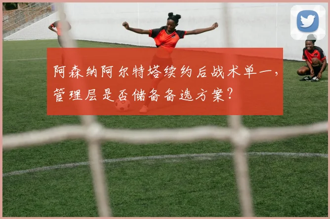 阿森纳阿尔特塔续约后战术单一,管理层是否储备备选方案?