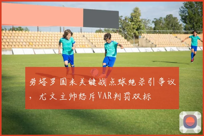 劳塔罗国米关键战点球绝杀引争议，尤文主帅怒斥VAR判罚双标