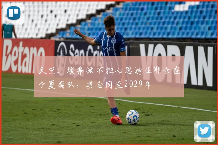 天空:埃弗顿不担心恩迪亚耶会在今夏离队,其合同至2029年