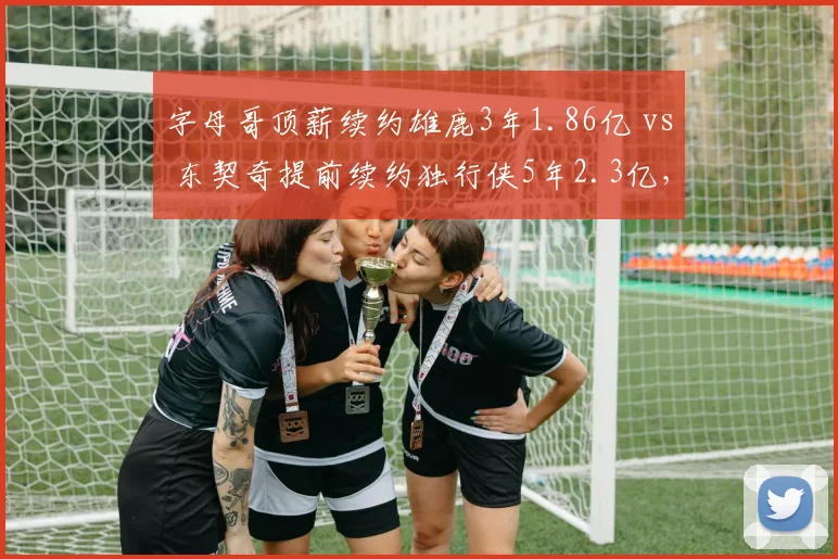 字母哥顶薪续约雄鹿3年1.86亿 vs 东契奇提前续约独行侠5年2.3亿，超级顶薪对比