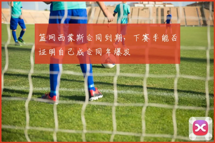 篮网西蒙斯合同到期,下赛季能否证明自己成合同年爆发