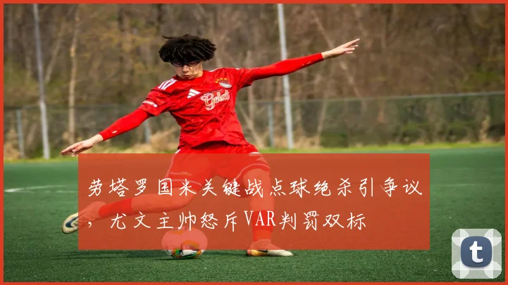 劳塔罗国米关键战点球绝杀引争议，尤文主帅怒斥VAR判罚双标